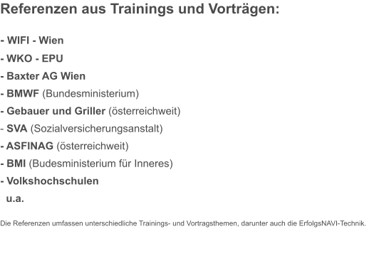 Referenzen aus Trainings und Vorträgen:  - WIFI - Wien - WKO - EPU  - Baxter AG Wien						 - BMWF (Bundesministerium) - Gebauer und Griller (österreichweit) - SVA (Sozialversicherungsanstalt) - ASFINAG (österreichweit) - BMI (Budesministerium für Inneres) - Volkshochschulen   u.a. Die Referenzen umfassen unterschiedliche Trainings- und Vortragsthemen, darunter auch die ErfolgsNAVI-Technik.