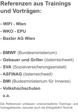 Referenzen aus Trainingsund Vorträgen:  - WIFI - Wien - WKO - EPU  - Baxter AG Wien						 - BMWF (Bundesministerium) - Gebauer und Griller (österreichweit) - SVA (Sozialversicherungsanstalt) - ASFINAG (österreichweit) - BMI (Budesministerium für Inneres) - Volkshochschulen   u.a. Die Referenzen umfassen unterschiedliche Trainings- und Vortragsthemen, darunter auch die ErfolgsNAVI-Technik.